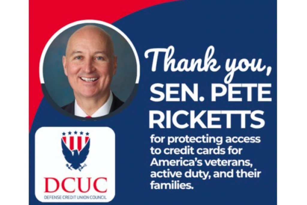Through its Defending Credit Unions National Advocacy Fund, DCUC kicked off a targeted digital ad campaign on June 26, 2026, giving a public shout-out to Senator Pete Ricketts (R-Neb.) for backing policies that keep affordable credit accessible to everyday consumers. The campaign runs through July 12 and will pop up across digital platforms and websites throughout the Cornhusker State. The ads aren't just feel-good fluff, though. They're directing people to GuardYourCard.com, where folks can get the real story about legislative proposals that could mess with credit card access and why keeping the payments marketplace competitive actually matters to your wallet. Why the Campaign Matters So what's this all about? Senator Ricketts has been pushing back against government-imposed price controls on credit cards—the kind of intervention that sounds good on paper but could create a domino effect of unintended consequences. We're talking reduced credit access, weaker fraud protections, disappearing rewards programs, and extra financial pressure on working families. Military households would feel the pinch especially hard. "If access to traditional credit products is reduced, many consumers, including the men and women in uniform, could be forced to rely on higher-cost alternatives, such as payday and predatory lenders," explains Anthony Hernandez, DCUC President and CEO (and retired U.S. Air Force Colonel). "We appreciate Senator Ricketts' recognition that drastic price controls on the payments system would have real consequences for consumers, especially military families." Translation: take away reasonable credit options, and people end up in the arms of payday lenders and other financial predators charging rates that would make a loan shark blush. The Bigger Picture Jason Stverak, DCUC's Chief Advocacy Officer, added his own praise: "We thank Senator Ricketts for his continued leadership in supporting policies that protect consumers and preserve a strong, reliable financial system." As Congress continues wrestling with interchange legislation (that's the fees paid between banks when you swipe your card), DCUC is staying on the front lines. Their mission? Making sure lawmakers and regular Americans understand why maintaining a secure, competitive payments system isn't just financial industry jargon—it's about protecting safety, encouraging innovation, and keeping financial services affordable for the millions of people who depend on credit unions. It's a reminder that sometimes the wonky stuff happening in Washington has very real implications for your everyday financial life. And occasionally, it's worth saying thanks to the people trying to get it right.Below the headline, smaller white text reads: "for protecting access to credit cards for America's veterans, active duty, and their families." The message emphasizes support for military personnel and their families by recognizing efforts to preserve access to credit card services. In the lower-left corner is the Defense Credit Union Council (DCUC) logo, featuring a stylized eagle with red, white, and blue patriotic elements above the organization's name. Overall, the graphic has the appearance of a public advocacy or appreciation campaign, using clean typography, patriotic colors, and a simple layout to highlight DCUC's gratitude for Sen. Ricketts' support of issues affecting military-affiliated credit union members.