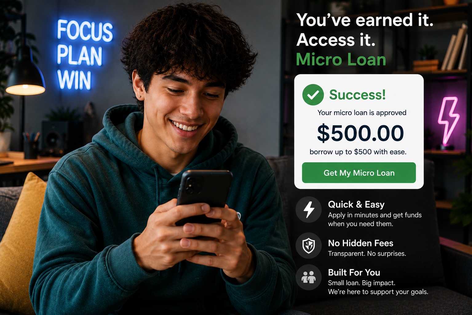 A cheerful Gen Z young adult sits comfortably in a stylish, modern apartment, smiling as they view their smartphone after receiving approval for a $500 micro loan. The image emphasizes fast, mobile-first lending designed for younger consumers who need quick access to small-dollar financing. The person is dressed casually in a teal hoodie and relaxes on a sofa, holding their phone naturally while looking down at the screen with an expression of relief and excitement. The smartphone remains angled toward the user, reinforcing privacy while suggesting a seamless digital application experience. On the right side of the image, a large app-style interface displays a successful loan approval with the headline: "You've earned it. Access it." A green subheading reads: "Micro Loan" The approval card includes: A green checkmark icon "Success!" "Your micro loan is approved" "$500.00" prominently displayed Supporting text indicating borrowers can access up to $500 A large green call-to-action button labeled "Get My Micro Loan" Below the approval card are three feature highlights: Quick & Easy – Apply in minutes and receive funds quickly. No Hidden Fees – Transparent pricing with no surprises. Built For You – Small loans designed to help meet short-term financial needs. The background showcases a contemporary apartment with: Warm ambient lighting Modern shelving and décor Indoor plants A neon blue sign reading "FOCUS PLAN WIN" A purple neon lightning-bolt accent light The overall design communicates: Digital micro lending Fast online loan approval Mobile banking convenience Financial accessibility for Gen Z Small-dollar personal loans Fintech innovation User-friendly mobile financial services Quick funding for unexpected expenses The mood is optimistic, approachable, and technology-forward, highlighting how a simple mobile experience can provide rapid access to a $500 micro loan when it's needed most.
