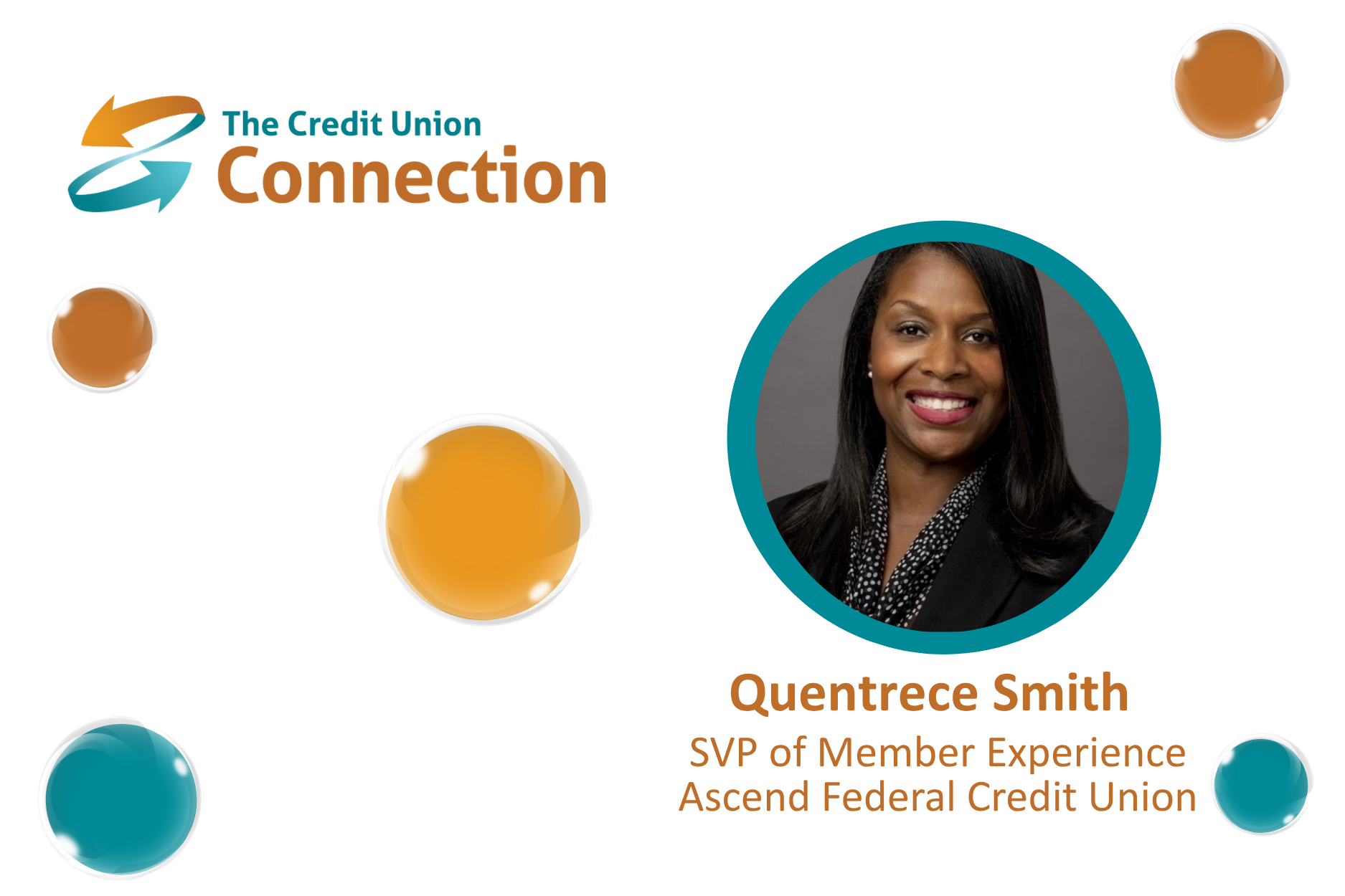 A clean, professional promotional graphic from The Credit Union Connection features Quentrece Smith, SVP of Member Experience at Ascend Federal Credit Union. The Credit Union Connection logo appears prominently in the upper-left corner. On the right, a professional headshot of Smith is displayed inside a large circular frame accented in teal. Below the portrait, the graphic identifies: Quentrece Smith SVP of Member Experience Ascend Federal Credit Union The white background is decorated with glossy teal and orange circular elements that complement The Credit Union Connection’s branding while maintaining a polished, uncluttered appearance. The image conveys themes of credit union leadership, member experience, executive insight, industry expertise, and professional thought leadership.